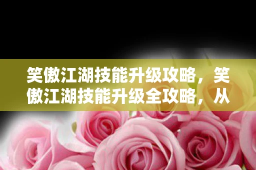 笑傲江湖技能升级攻略,笑傲江湖技能升级全攻略,从菜鸟到高手的蜕变之路 笑傲江湖技能升级攻略,笑傲江湖技能升级全攻略,从菜鸟到高手的蜕变之路