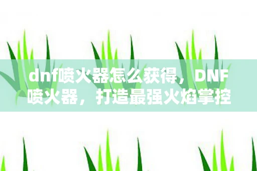 dnf喷火器怎么获得，DNF喷火器，打造最强火焰掌控者的必备神器