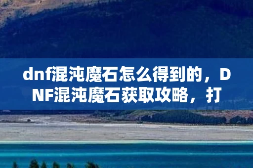 dnf混沌魔石怎么得到的，DNF混沌魔石获取攻略，打造你的传奇装备