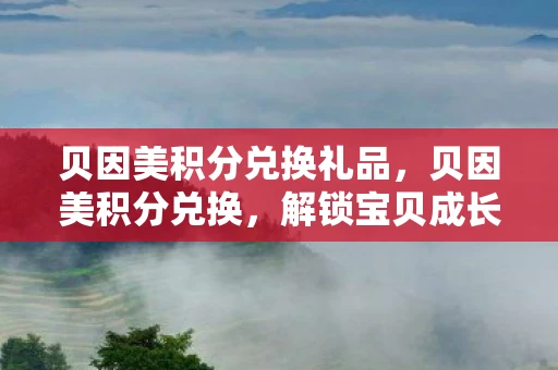 贝因美积分兑换礼品，贝因美积分兑换，解锁宝贝成长新礼遇