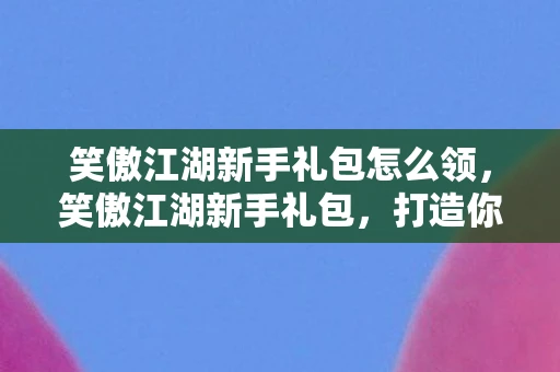 笑傲江湖新手礼包怎么领，笑傲江湖新手礼包，打造你的江湖之旅