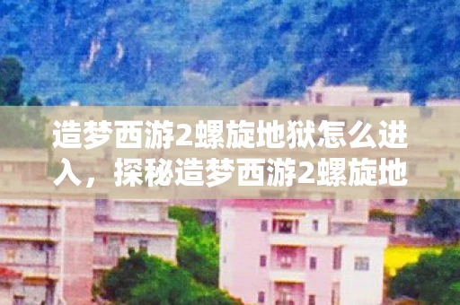 造梦西游2螺旋地狱怎么进入,探秘造梦西游2螺旋地狱,解锁隐藏关卡全攻略 造梦西游2螺旋地狱怎么进入,探秘造梦西游2螺旋地狱,解锁隐藏关卡全攻略