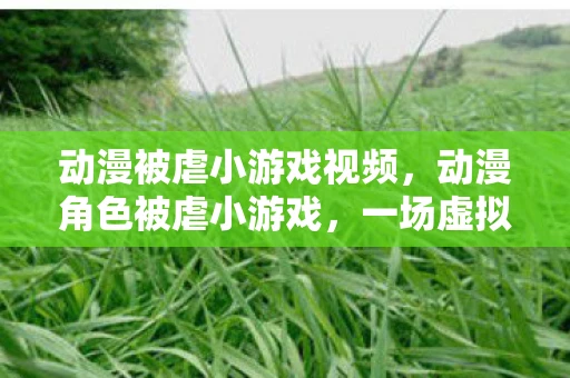 动漫被虐小游戏视频，动漫角色被虐小游戏，一场虚拟与现实的碰撞