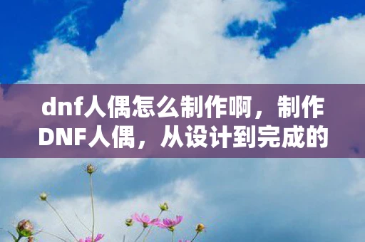 dnf人偶怎么制作啊，制作DNF人偶，从设计到完成的详细指南
