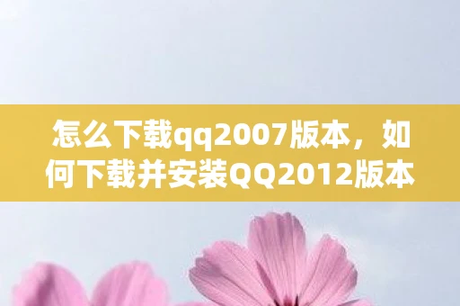 怎么下载qq2007版本，如何下载并安装QQ2012版本