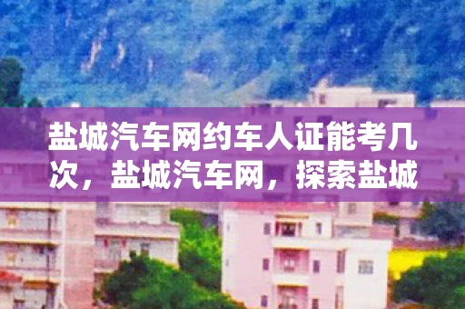 盐城汽车网约车人证能考几次，盐城汽车网，探索盐城汽车市场的无限可能