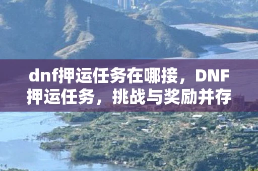 dnf押运任务在哪接,DNF押运任务,挑战与奖励并存 dnf押运任务在哪接,DNF押运任务,挑战与奖励并存