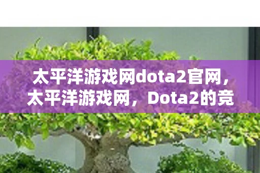 太平洋游戏网dota2官网,太平洋游戏网,Dota2的竞技魅力与玩家社区 太平洋游戏网dota2官网,太平洋游戏网,Dota2的竞技魅力与玩家社区