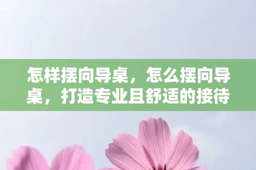 怎样摆向导桌,怎么摆向导桌,打造专业且舒适的接待空间 怎样摆向导桌,怎么摆向导桌,打造专业且舒适的接待空间