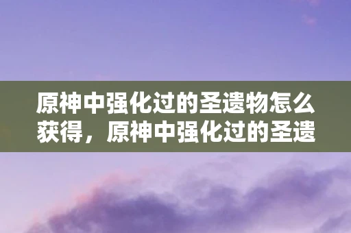原神中强化过的圣遗物怎么获得，原神中强化过的圣遗物，提升角色战斗力的关键