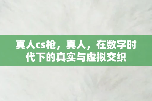 真人cs枪,真人,在数字时代下的真实与虚拟交织 真人cs枪,真人,在数字时代下的真实与虚拟交织