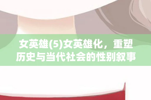 女英雄(5)女英雄化，重塑历史与当代社会的性别叙事