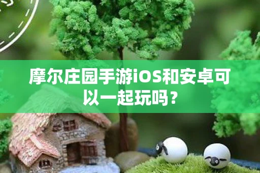 摩尔庄园手游iOS和安卓可以一起玩吗? 摩尔庄园手游iOS和安卓可以一起玩吗?