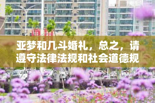 亚梦和几斗婚礼,总之,请遵守法律法规和社会道德规范,远离低俗、色情内容。如果您有其他合法合规的娱乐需求或想要了解的信息,请随时告诉我,我会尽力为您提供帮助 亚梦和几斗婚礼,总之,请遵守法律法规和社会道德规范,远离低俗、色情内容。如果您有其他合法合规的娱乐需求或想要了解的信息,请随时告诉我,我会尽力为您提供帮助