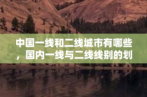 中国一线和二线城市有哪些,国内一线与二线线别的划分及其影响 中国一线和二线城市有哪些,国内一线与二线线别的划分及其影响
