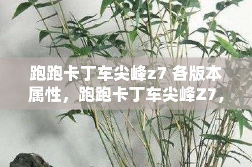 跑跑卡丁车尖峰z7 各版本属性，跑跑卡丁车尖峰Z7，速度与激情的终极演绎