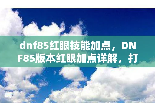 dnf85红眼技能加点，DNF85版本红眼加点详解，打造最强战斗力的红眼职业