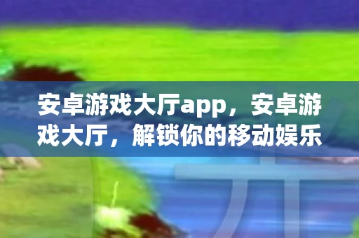 安卓游戏大厅app，安卓游戏大厅，解锁你的移动娱乐新体验