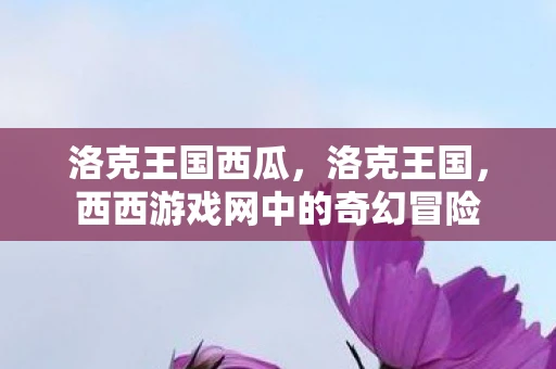 洛克王国西瓜,洛克王国,西西游戏网中的奇幻冒险 洛克王国西瓜,洛克王国,西西游戏网中的奇幻冒险