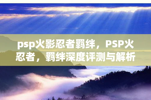 psp火影忍者羁绊，PSP火忍者，羁绊深度评测与解析