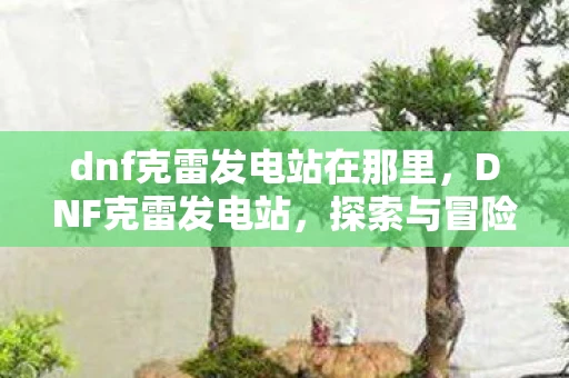 dnf克雷发电站在那里，DNF克雷发电站，探索与冒险的无限可能