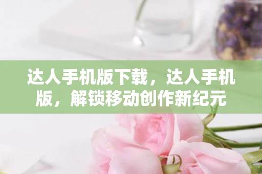 达人手机版下载，达人手机版，解锁移动创作新纪元