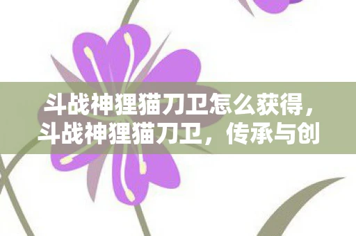斗战神狸猫刀卫怎么获得，斗战神狸猫刀卫，传承与创新的武侠传奇