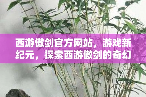 西游傲剑官方网站，游戏新纪元，探索西游傲剑的奇幻世界