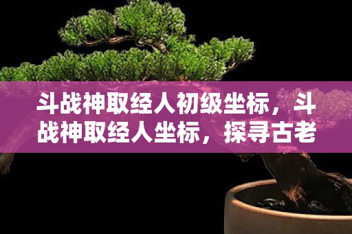 斗战神取经人初级坐标,斗战神取经人坐标,探寻古老传说中的神秘之旅 斗战神取经人初级坐标,斗战神取经人坐标,探寻古老传说中的神秘之旅
