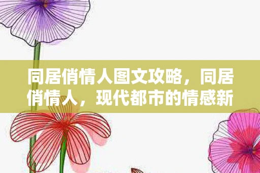 同居俏情人图文攻略,同居俏情人,现代都市的情感新篇章 同居俏情人图文攻略,同居俏情人,现代都市的情感新篇章