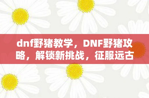 dnf野猪教学,DNF野猪攻略,解锁新挑战,征服远古地图 dnf野猪教学,DNF野猪攻略,解锁新挑战,征服远古地图