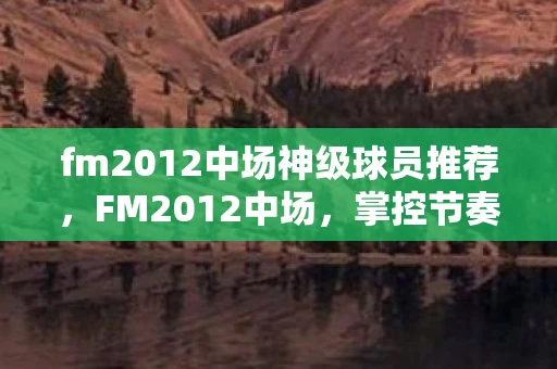 fm2012中场神级球员推荐，FM2012中场，掌控节奏，主宰比赛的关键