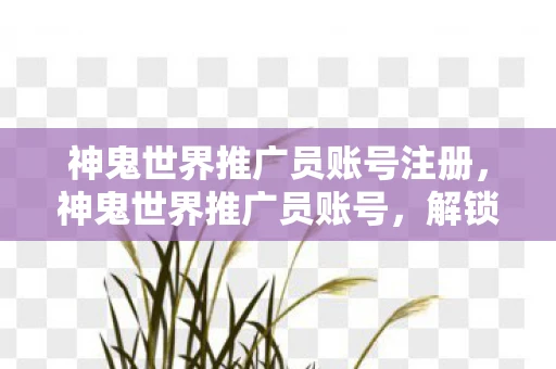 神鬼世界推广员账号注册，神鬼世界推广员账号，解锁神秘世界的钥匙