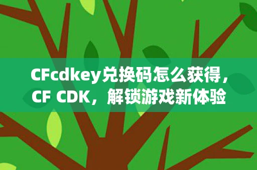 CFcdkey兑换码怎么获得，CF CDK，解锁游戏新体验，你不可错过的游戏神器