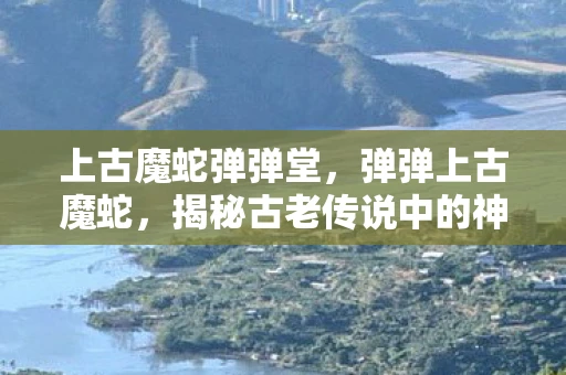 上古魔蛇弹弹堂，弹弹上古魔蛇，揭秘古老传说中的神秘生物