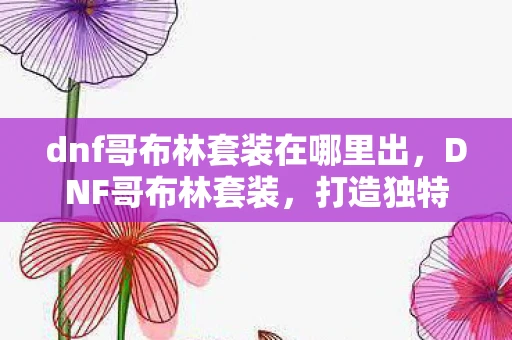 dnf哥布林套装在哪里出，DNF哥布林套装，打造独特游戏风格的必备选择