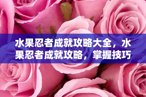 水果忍者成就攻略大全，水果忍者成就攻略，掌握技巧，解锁无限可能