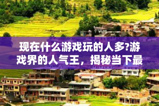 现在什么游戏玩的人多?游戏界的人气王，揭秘当下最受欢迎的电子游戏