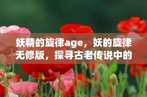 妖精的旋律age,妖的旋律无修版,探寻古老传说中的神秘旋律 妖精的旋律age,妖的旋律无修版,探寻古老传说中的神秘旋律