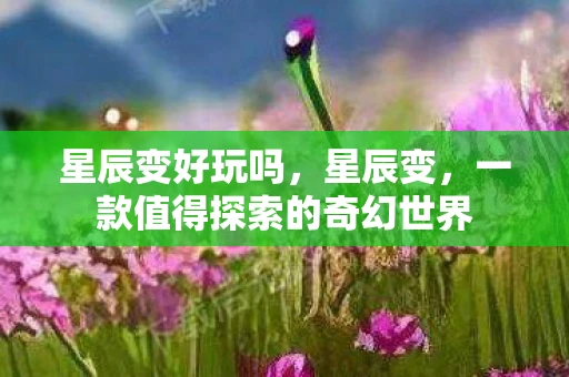 星辰变好玩吗，星辰变，一款值得探索的奇幻世界