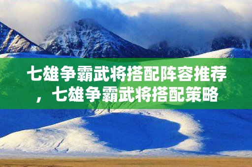 七雄争霸武将搭配阵容推荐，七雄争霸武将搭配策略