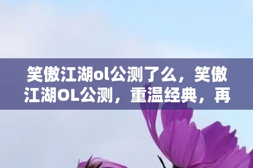 笑傲江湖ol公测了么，笑傲江湖OL公测，重温经典，再续江湖情缘