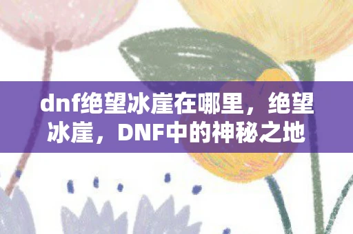 dnf绝望冰崖在哪里,绝望冰崖,DNF中的神秘之地 dnf绝望冰崖在哪里,绝望冰崖,DNF中的神秘之地