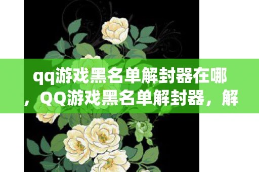 qq游戏黑名单解封器在哪，QQ游戏黑名单解封器，解锁你的游戏世界