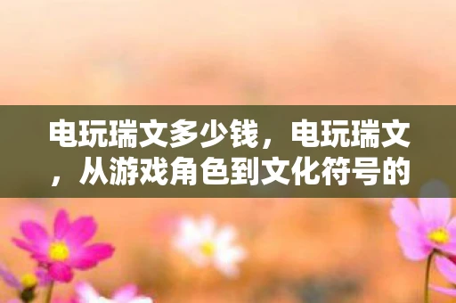 电玩瑞文多少钱，电玩瑞文，从游戏角色到文化符号的蜕变