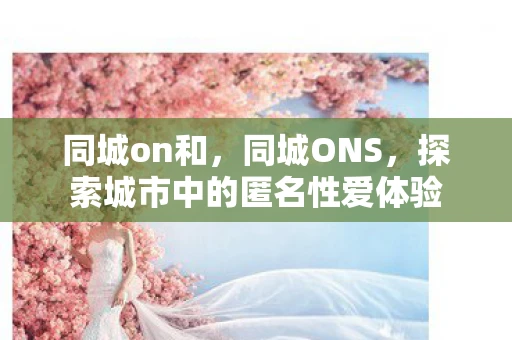 同城on和，同城ONS，探索城市中的匿名性爱体验