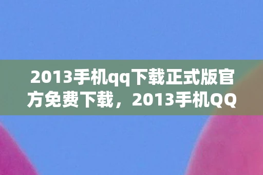 2013手机qq下载正式版官方免费下载，2013手机QQ下载，回忆与变迁的交汇点