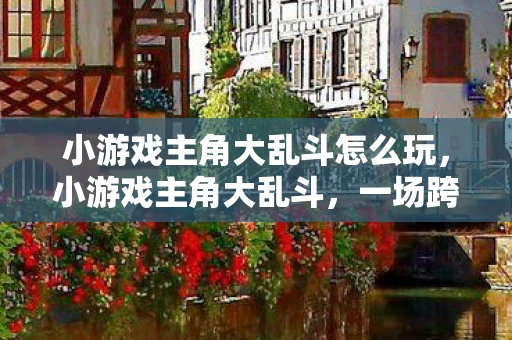 小游戏主角大乱斗怎么玩，小游戏主角大乱斗，一场跨越次元的战斗盛宴