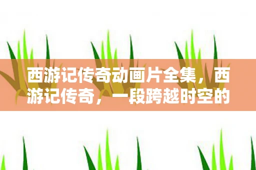 西游记传奇动画片全集，西游记传奇，一段跨越时空的奇幻旅程