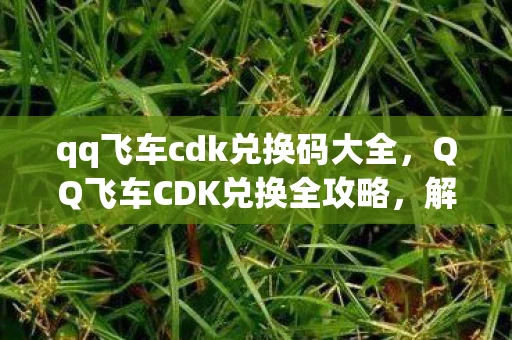 qq飞车cdk兑换码大全，QQ飞车CDK兑换全攻略，解锁你的极速之旅